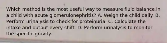 Which method is the most useful way to measure fluid balance in a child with acute glomerulonephritis? A. Weigh the child daily. B. Perform urinalysis to check for proteinuria. C. Calculate the intake and output every shift. D. Perform urinalysis to monitor the specific gravity.