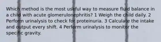 Which method is the most useful way to measure fluid balance in a child with acute glomerulonephritis? 1 Weigh the child daily. 2 Perform urinalysis to check for proteinuria. 3 Calculate the intake and output every shift. 4 Perform urinalysis to monitor the specific gravity.