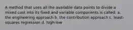 A method that uses all the available data points to divide a mixed cost into its fixed and variable components is called: a. the engineering approach b. the contribution approach c. least-squares regression d. high-low