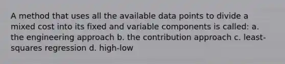 A method that uses all the available data points to divide a mixed cost into its fixed and variable components is called: a. the engineering approach b. the contribution approach c. least-squares regression d. high-low