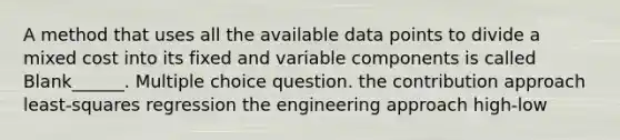 A method that uses all the available data points to divide a mixed cost into its fixed and variable components is called Blank______. Multiple choice question. the contribution approach least-squares regression the engineering approach high-low