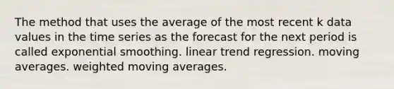 The method that uses the average of the most recent k data values in the time series as the forecast for the next period is called exponential smoothing. linear trend regression. moving averages. weighted moving averages.