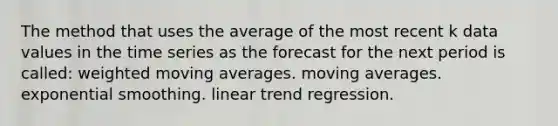 The method that uses the average of the most recent k data values in the time series as the forecast for the next period is called: weighted moving averages. moving averages. exponential smoothing. linear trend regression.