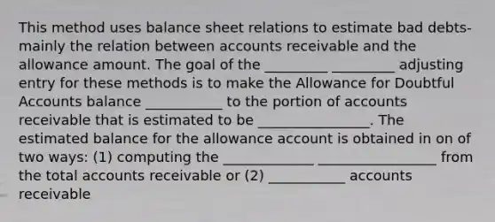 This method uses balance sheet relations to estimate bad debts-mainly the relation between accounts receivable and the allowance amount. The goal of the _________ _________ adjusting entry for these methods is to make the Allowance for Doubtful Accounts balance ___________ to the portion of accounts receivable that is estimated to be ________________. The estimated balance for the allowance account is obtained in on of two ways: (1) computing the _____________ _________________ from the total accounts receivable or (2) ___________ accounts receivable