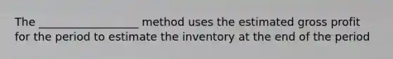 The __________________ method uses the estimated gross profit for the period to estimate the inventory at the end of the period