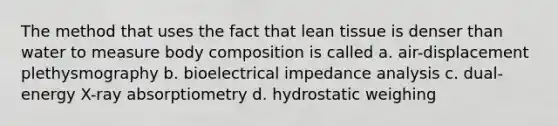 The method that uses the fact that lean tissue is denser than water to measure body composition is called a. air-displacement plethysmography b. bioelectrical impedance analysis c. dual-energy X-ray absorptiometry d. hydrostatic weighing