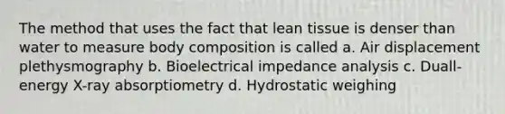 The method that uses the fact that lean tissue is denser than water to measure body composition is called a. Air displacement plethysmography b. Bioelectrical impedance analysis c. Duall-energy X-ray absorptiometry d. Hydrostatic weighing