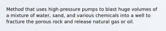 Method that uses high-pressure pumps to blast huge volumes of a mixture of water, sand, and various chemicals into a well to fracture the porous rock and release natural gas or oil.