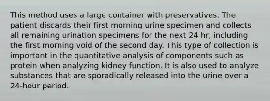 This method uses a large container with preservatives. The patient discards their first morning urine specimen and collects all remaining urination specimens for the next 24 hr, including the first morning void of the second day. This type of collection is important in the quantitative analysis of components such as protein when analyzing kidney function. It is also used to analyze substances that are sporadically released into the urine over a 24-hour period.