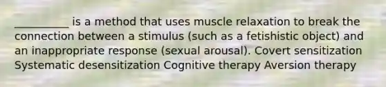 __________ is a method that uses muscle relaxation to break the connection between a stimulus (such as a fetishistic object) and an inappropriate response (sexual arousal). Covert sensitization Systematic desensitization Cognitive therapy Aversion therapy