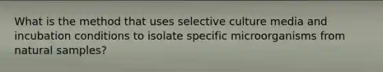 What is the method that uses selective culture media and incubation conditions to isolate specific microorganisms from natural samples?