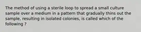 The method of using a sterile loop to spread a small culture sample over a medium in a pattern that gradually thins out the sample, resulting in isolated colonies, is called which of the following ?