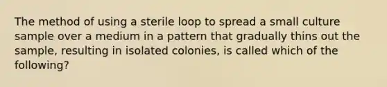 The method of using a sterile loop to spread a small culture sample over a medium in a pattern that gradually thins out the sample, resulting in isolated colonies, is called which of the following?