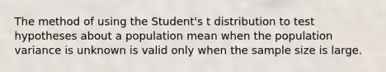 The method of using the Student's t distribution to test hypotheses about a population mean when the population variance is unknown is valid only when the sample size is large.