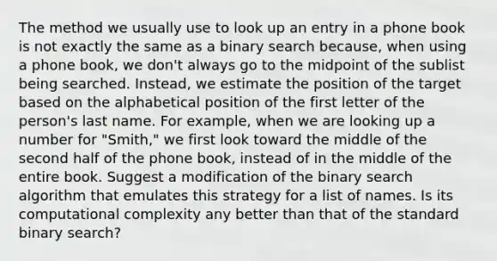 The method we usually use to look up an entry in a phone book is not exactly the same as a binary search because, when using a phone book, we don't always go to the midpoint of the sublist being searched. Instead, we estimate the position of the target based on the alphabetical position of the first letter of the person's last name. For example, when we are looking up a number for "Smith," we first look toward the middle of the second half of the phone book, instead of in the middle of the entire book. Suggest a modification of the binary search algorithm that emulates this strategy for a list of names. Is its computational complexity any better than that of the standard binary search?