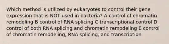 Which method is utilized by eukaryotes to control their <a href='https://www.questionai.com/knowledge/kFtiqWOIJT-gene-expression' class='anchor-knowledge'>gene expression</a> that is NOT used in bacteria? A control of chromatin remodeling B control of RNA splicing C transcriptional control D control of both RNA splicing and chromatin remodeling E control of chromatin remodeling, RNA splicing, and transcription