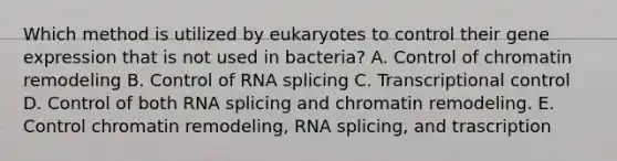 Which method is utilized by eukaryotes to control their gene expression that is not used in bacteria? A. Control of chromatin remodeling B. Control of RNA splicing C. Transcriptional control D. Control of both RNA splicing and chromatin remodeling. E. Control chromatin remodeling, RNA splicing, and trascription