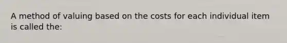 A method of valuing based on the costs for each individual item is called the: