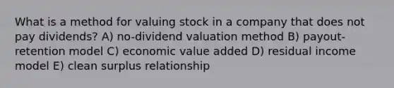 What is a method for valuing stock in a company that does not pay dividends? A) no-dividend valuation method B) payout-retention model C) economic value added D) residual income model E) clean surplus relationship