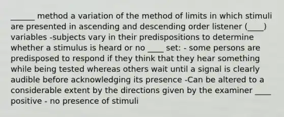 ______ method a variation of the method of limits in which stimuli are presented in ascending and descending order listener (____) variables -subjects vary in their predispositions to determine whether a stimulus is heard or no ____ set: - some persons are predisposed to respond if they think that they hear something while being tested whereas others wait until a signal is clearly audible before acknowledging its presence -Can be altered to a considerable extent by the directions given by the examiner ____ positive - no presence of stimuli