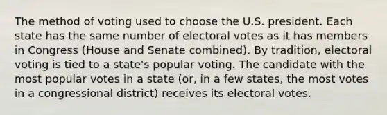 The method of voting used to choose the U.S. president. Each state has the same number of electoral votes as it has members in Congress (House and Senate combined). By tradition, electoral voting is tied to a state's popular voting. The candidate with the most popular votes in a state (or, in a few states, the most votes in a congressional district) receives its electoral votes.