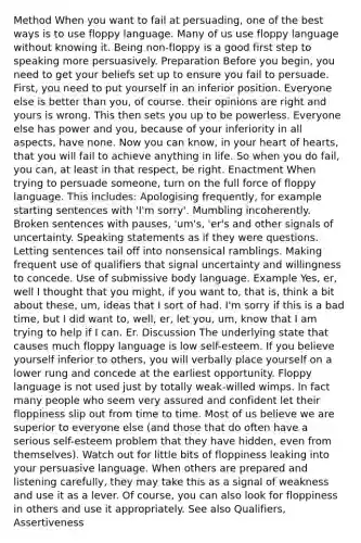 Method When you want to fail at persuading, one of the best ways is to use floppy language. Many of us use floppy language without knowing it. Being non-floppy is a good first step to speaking more persuasively. Preparation Before you begin, you need to get your beliefs set up to ensure you fail to persuade. First, you need to put yourself in an inferior position. Everyone else is better than you, of course. their opinions are right and yours is wrong. This then sets you up to be powerless. Everyone else has power and you, because of your inferiority in all aspects, have none. Now you can know, in your heart of hearts, that you will fail to achieve anything in life. So when you do fail, you can, at least in that respect, be right. Enactment When trying to persuade someone, turn on the full force of floppy language. This includes: Apologising frequently, for example starting sentences with 'I'm sorry'. Mumbling incoherently. Broken sentences with pauses, 'um's, 'er's and other signals of uncertainty. Speaking statements as if they were questions. Letting sentences tail off into nonsensical ramblings. Making frequent use of qualifiers that signal uncertainty and willingness to concede. Use of submissive body language. Example Yes, er, well I thought that you might, if you want to, that is, think a bit about these, um, ideas that I sort of had. I'm sorry if this is a bad time, but I did want to, well, er, let you, um, know that I am trying to help if I can. Er. Discussion The underlying state that causes much floppy language is low self-esteem. If you believe yourself inferior to others, you will verbally place yourself on a lower rung and concede at the earliest opportunity. Floppy language is not used just by totally weak-willed wimps. In fact many people who seem very assured and confident let their floppiness slip out from time to time. Most of us believe we are superior to everyone else (and those that do often have a serious self-esteem problem that they have hidden, even from themselves). Watch out for little bits of floppiness leaking into your persuasive language. When others are prepared and listening carefully, they may take this as a signal of weakness and use it as a lever. Of course, you can also look for floppiness in others and use it appropriately. See also Qualifiers, Assertiveness