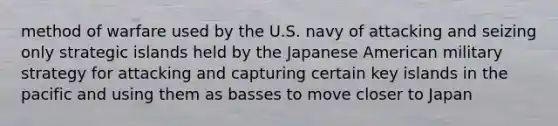 method of warfare used by the U.S. navy of attacking and seizing only strategic islands held by the Japanese American military strategy for attacking and capturing certain key islands in the pacific and using them as basses to move closer to Japan