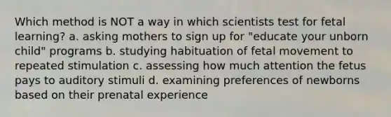 Which method is NOT a way in which scientists test for fetal learning? a. asking mothers to sign up for "educate your unborn child" programs b. studying habituation of fetal movement to repeated stimulation c. assessing how much attention the fetus pays to auditory stimuli d. examining preferences of newborns based on their prenatal experience