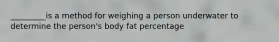 _________is a method for weighing a person underwater to determine the person's body fat percentage