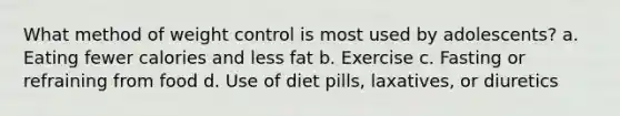 What method of weight control is most used by adolescents? a. Eating fewer calories and less fat b. Exercise c. Fasting or refraining from food d. Use of diet pills, laxatives, or diuretics