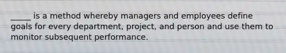 _____ is a method whereby managers and employees define goals for every department, project, and person and use them to monitor subsequent performance.