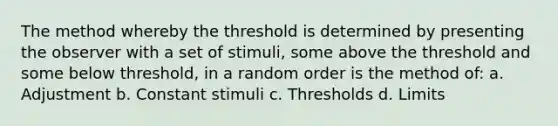 The method whereby the threshold is determined by presenting the observer with a set of stimuli, some above the threshold and some below threshold, in a random order is the method of: a. Adjustment b. Constant stimuli c. Thresholds d. Limits