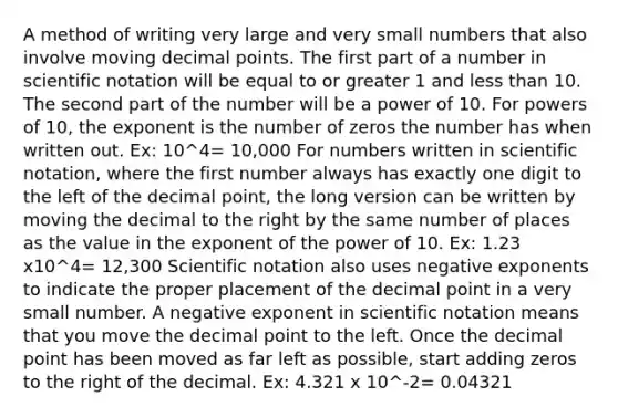 A method of writing very large and very small numbers that also involve moving <a href='https://www.questionai.com/knowledge/kuXXuLpqqD-decimal-point' class='anchor-knowledge'>decimal point</a>s. The first part of a number in <a href='https://www.questionai.com/knowledge/kiQSMgChcx-scientific-notation' class='anchor-knowledge'>scientific notation</a> will be equal to or greater 1 and less than 10. The second part of the number will be a power of 10. For powers of 10, the exponent is the number of zeros the number has when written out. Ex: 10^4= 10,000 For numbers written in scientific notation, where the first number always has exactly one digit to the left of the decimal point, the long version can be written by moving the decimal to the right by the same number of places as the value in the exponent of the power of 10. Ex: 1.23 x10^4= 12,300 Scientific notation also uses <a href='https://www.questionai.com/knowledge/kMYJRlwDhZ-negative-exponents' class='anchor-knowledge'>negative exponents</a> to indicate the proper placement of the decimal point in a very small number. A negative exponent in scientific notation means that you move the decimal point to the left. Once the decimal point has been moved as far left as possible, start adding zeros to the right of the decimal. Ex: 4.321 x 10^-2= 0.04321