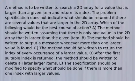 A method is to be written to search a 2D array for a value that is larger than a given item and return its index. The problem specification does not indicate what should be returned if there are several values that are larger in the 2D array. Which of the following would be the best course of action? A) The method should be written assuming that there is only one value in the 2D array that is larger than the given item. B) The method should be written to output a message whenever more than one larger value is found. C) The method should be written to return the index of every occurrence of a larger value. D) After the first suitable index is returned, the method should be written to delete all later larger items. E) The specification should be modified to specify what should be done if there is more than one index with larger values.