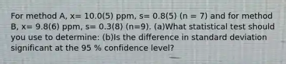 For method A, x= 10.0(5) ppm, s= 0.8(5) (n = 7) and for method B, x= 9.8(6) ppm, s= 0.3(8) (n=9). (a)What statistical test should you use to determine: (b)Is the difference in standard deviation significant at the 95 % confidence level?