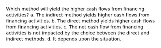 Which method will yield the higher cash flows from financing activities? a. The indirect method yields higher cash flows from financing activities. b. The direct method yields higher cash flows from financing activities. c. The net cash flow from financing activities is not impacted by the choice between the direct and indirect methods. d. It depends upon the situation.