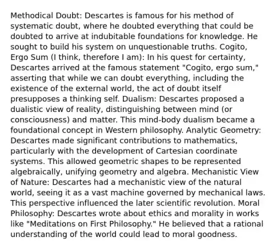 Methodical Doubt: Descartes is famous for his method of systematic doubt, where he doubted everything that could be doubted to arrive at indubitable foundations for knowledge. He sought to build his system on unquestionable truths. Cogito, Ergo Sum (I think, therefore I am): In his quest for certainty, Descartes arrived at the famous statement "Cogito, ergo sum," asserting that while we can doubt everything, including the existence of the external world, the act of doubt itself presupposes a thinking self. Dualism: Descartes proposed a dualistic view of reality, distinguishing between mind (or consciousness) and matter. This mind-body dualism became a foundational concept in Western philosophy. Analytic Geometry: Descartes made significant contributions to mathematics, particularly with the development of Cartesian coordinate systems. This allowed geometric shapes to be represented algebraically, unifying geometry and algebra. Mechanistic View of Nature: Descartes had a mechanistic view of the natural world, seeing it as a vast machine governed by mechanical laws. This perspective influenced the later scientific revolution. Moral Philosophy: Descartes wrote about ethics and morality in works like "Meditations on First Philosophy." He believed that a rational understanding of the world could lead to moral goodness.