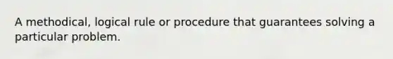 A methodical, logical rule or procedure that guarantees solving a particular problem.