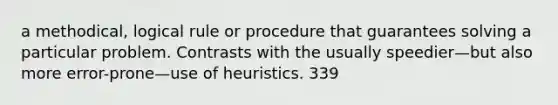 a methodical, logical rule or procedure that guarantees solving a particular problem. Contrasts with the usually speedier—but also more error-prone—use of heuristics. 339