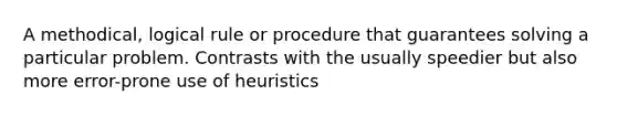 A methodical, logical rule or procedure that guarantees solving a particular problem. Contrasts with the usually speedier but also more error-prone use of heuristics