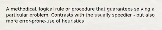 A methodical, logical rule or procedure that guarantees solving a particular problem. Contrasts with the usually speedier - but also more error-prone-use of heuristics