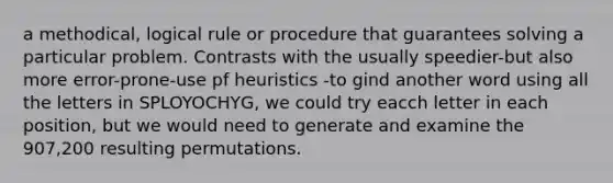 a methodical, logical rule or procedure that guarantees solving a particular problem. Contrasts with the usually speedier-but also more error-prone-use pf heuristics -to gind another word using all the letters in SPLOYOCHYG, we could try eacch letter in each position, but we would need to generate and examine the 907,200 resulting permutations.