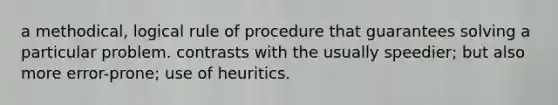 a methodical, logical rule of procedure that guarantees solving a particular problem. contrasts with the usually speedier; but also more error-prone; use of heuritics.