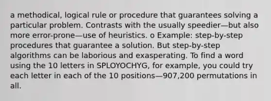 a methodical, logical rule or procedure that guarantees solving a particular problem. Contrasts with the usually speedier—but also more error-prone—use of heuristics. o Example: step-by-step procedures that guarantee a solution. But step-by-step algorithms can be laborious and exasperating. To find a word using the 10 letters in SPLOYOCHYG, for example, you could try each letter in each of the 10 positions—907,200 permutations in all.