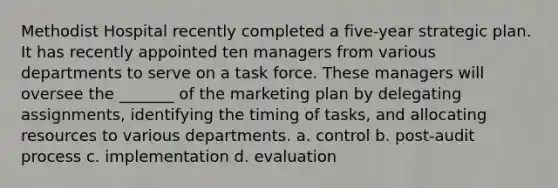 Methodist Hospital recently completed a five-year strategic plan. It has recently appointed ten managers from various departments to serve on a task force. These managers will oversee the _______ of the marketing plan by delegating assignments, identifying the timing of tasks, and allocating resources to various departments. a. control b. post-audit process c. implementation d. evaluation