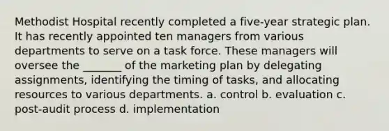 Methodist Hospital recently completed a five-year strategic plan. It has recently appointed ten managers from various departments to serve on a task force. These managers will oversee the _______ of the marketing plan by delegating assignments, identifying the timing of tasks, and allocating resources to various departments. a. control b. evaluation c. post-audit process d. implementation