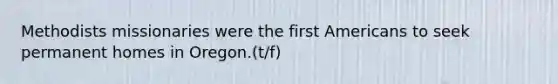 Methodists missionaries were the first Americans to seek permanent homes in Oregon.(t/f)
