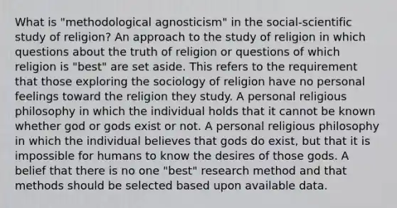 What is "methodological agnosticism" in the social-scientific study of religion? An approach to the study of religion in which questions about the truth of religion or questions of which religion is "best" are set aside. This refers to the requirement that those exploring the sociology of religion have no personal feelings toward the religion they study. A personal religious philosophy in which the individual holds that it cannot be known whether god or gods exist or not. A personal religious philosophy in which the individual believes that gods do exist, but that it is impossible for humans to know the desires of those gods. A belief that there is no one "best" research method and that methods should be selected based upon available data.