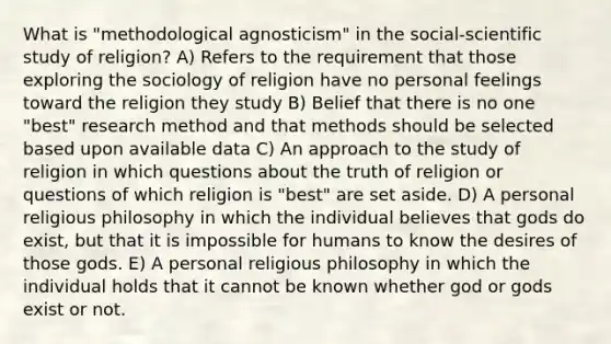 What is "methodological agnosticism" in the social-scientific study of religion? A) Refers to the requirement that those exploring the sociology of religion have no personal feelings toward the religion they study B) Belief that there is no one "best" research method and that methods should be selected based upon available data C) An approach to the study of religion in which questions about the truth of religion or questions of which religion is "best" are set aside. D) A personal religious philosophy in which the individual believes that gods do exist, but that it is impossible for humans to know the desires of those gods. E) A personal religious philosophy in which the individual holds that it cannot be known whether god or gods exist or not.