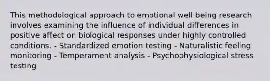 This methodological approach to emotional well-being research involves examining the influence of individual differences in positive affect on biological responses under highly controlled conditions. - Standardized emotion testing - Naturalistic feeling monitoring - Temperament analysis - Psychophysiological stress testing